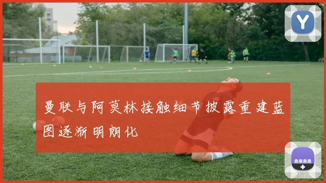 曼联与阿莫林接触细节披露重建蓝图逐渐明朗化