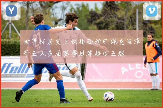 世界杯历史上仅梅西姆巴佩克洛泽等五人多届赛事进球超过五球