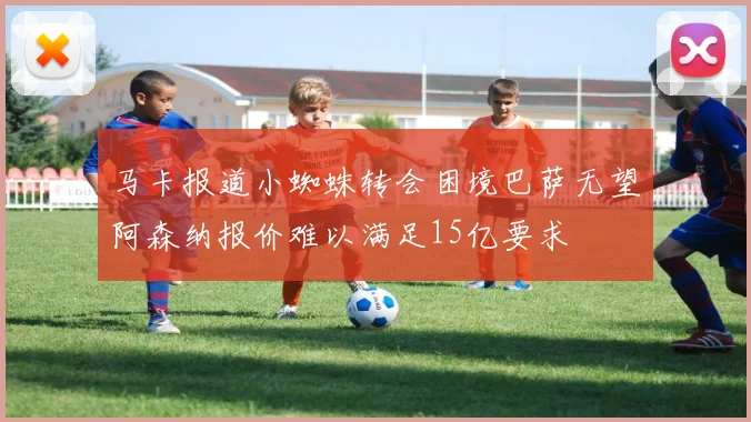 马卡报道小蜘蛛转会困境巴萨无望阿森纳报价难以满足15亿要求