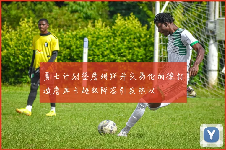 勇士计划签詹姆斯并交易伦纳德打造詹库卡超级阵容引发热议