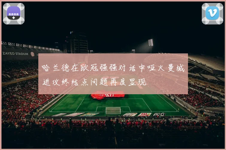 哈兰德在欧冠强强对话中哑火曼城进攻终结点问题再度显现