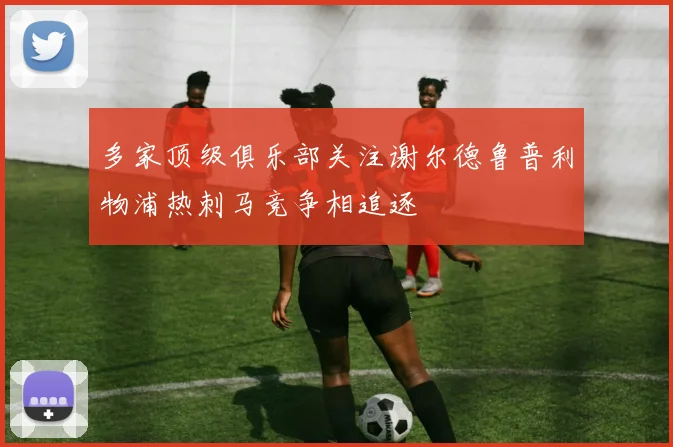 多家顶级俱乐部关注谢尔德鲁普利物浦热刺马竞争相追逐